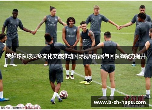 英超球队球员多文化交流推动国际视野拓展与团队凝聚力提升