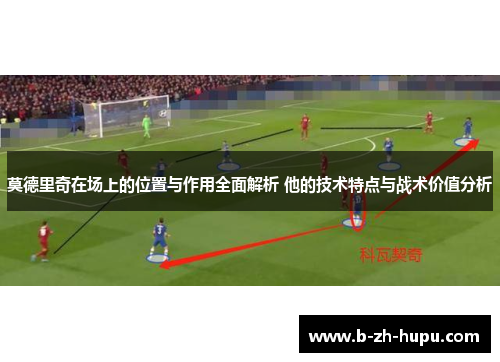 莫德里奇在场上的位置与作用全面解析 他的技术特点与战术价值分析