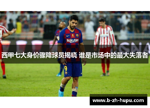 西甲七大身价骤降球员揭晓 谁是市场中的最大失落者