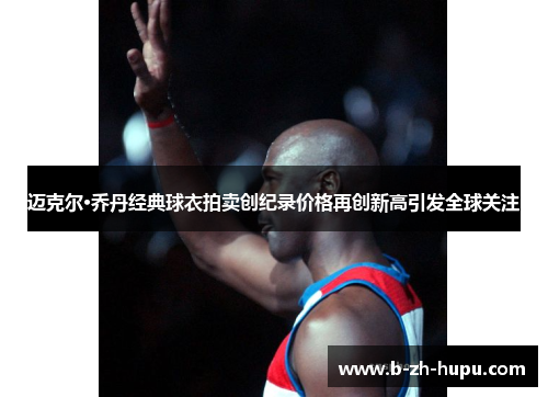 迈克尔·乔丹经典球衣拍卖创纪录价格再创新高引发全球关注