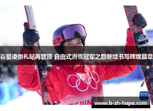 谷爱凌崇礼站再登顶 自由式滑雪冠军之路继续书写辉煌篇章