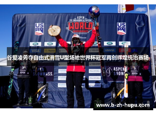 谷爱凌勇夺自由式滑雪U型场地世界杯冠军再创辉煌统治赛场