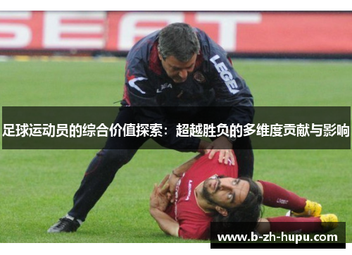 足球运动员的综合价值探索:超越胜负的多维度贡献与影响 足球运动员的综合价值探索:超越胜负的多维度贡献与影响