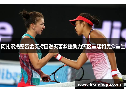 阿扎尔捐赠资金支持自然灾害救援助力灾区重建和民众重生 阿扎尔捐赠资金支持自然灾害救援助力灾区重建和民众重生
