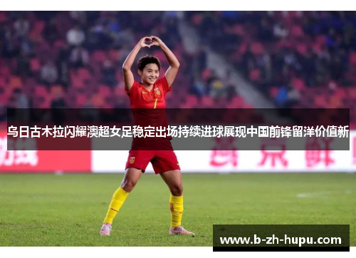 乌日古木拉闪耀澳超女足稳定出场持续进球展现中国前锋留洋价值新 乌日古木拉闪耀澳超女足稳定出场持续进球展现中国前锋留洋价值新