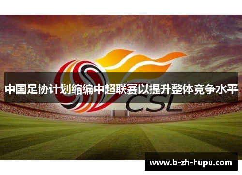 中国足协计划缩编中超联赛以提升整体竞争水平 中国足协计划缩编中超联赛以提升整体竞争水平
