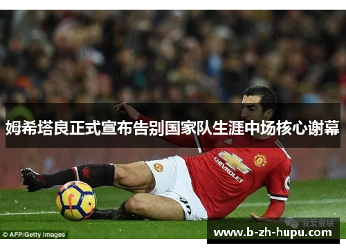 姆希塔良正式宣布告别国家队生涯中场核心谢幕
