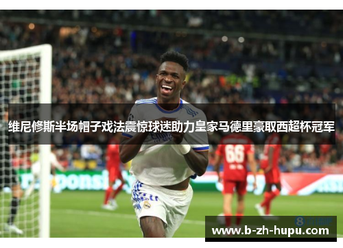 维尼修斯半场帽子戏法震惊球迷助力皇家马德里豪取西超杯冠军