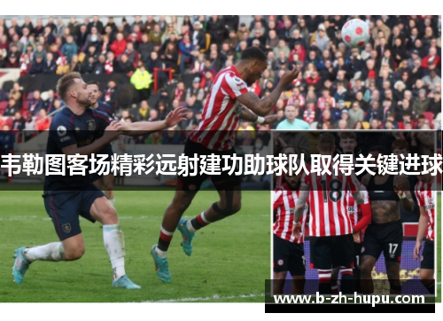 韦勒图客场精彩远射建功助球队取得关键进球