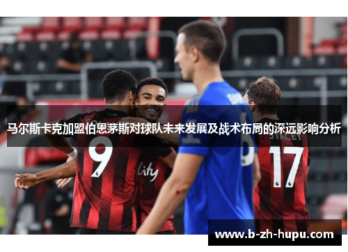 马尔斯卡克加盟伯恩茅斯对球队未来发展及战术布局的深远影响分析