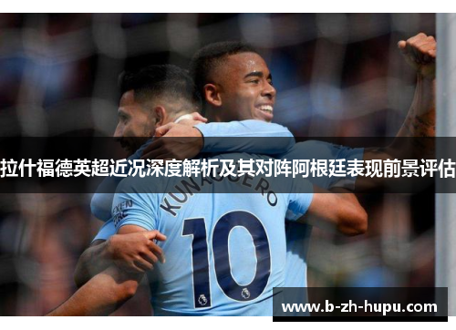 拉什福德英超近况深度解析及其对阵阿根廷表现前景评估
